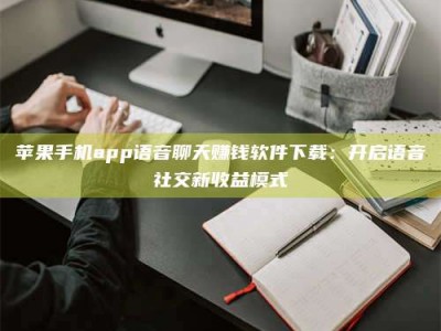 三亚苹果手机app语音聊天赚钱软件下载：开启语音社交新收益模式
